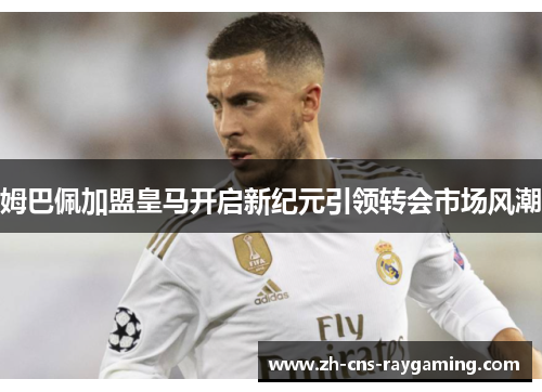 姆巴佩加盟皇马开启新纪元引领转会市场风潮 姆巴佩加盟皇马开启新纪元引领转会市场风潮