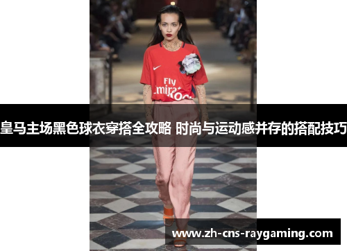 皇马主场黑色球衣穿搭全攻略 时尚与运动感并存的搭配技巧 皇马主场黑色球衣穿搭全攻略 时尚与运动感并存的搭配技巧