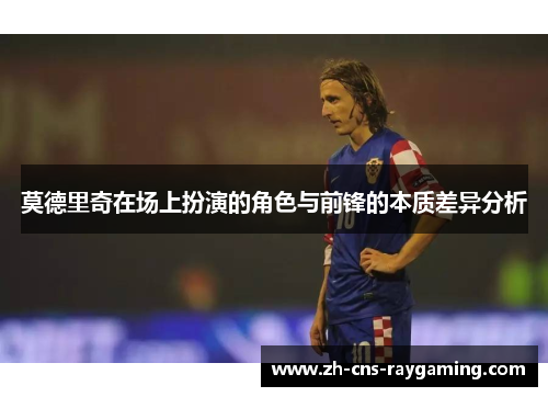 莫德里奇在场上扮演的角色与前锋的本质差异分析 莫德里奇在场上扮演的角色与前锋的本质差异分析