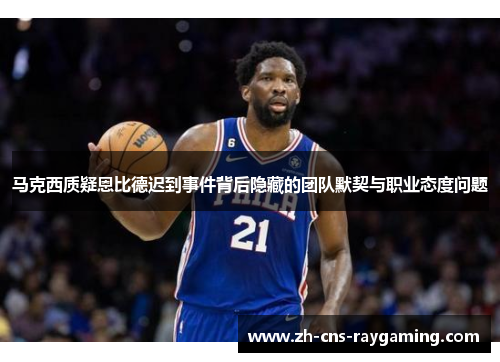 马克西质疑恩比德迟到事件背后隐藏的团队默契与职业态度问题 马克西质疑恩比德迟到事件背后隐藏的团队默契与职业态度问题