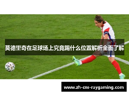 莫德里奇在足球场上究竟踢什么位置解析全面了解 莫德里奇在足球场上究竟踢什么位置解析全面了解
