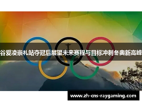谷爱凌崇礼站夺冠后展望未来赛程与目标冲刺冬奥新高峰