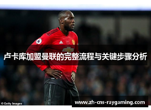 卢卡库加盟曼联的完整流程与关键步骤分析 卢卡库加盟曼联的完整流程与关键步骤分析